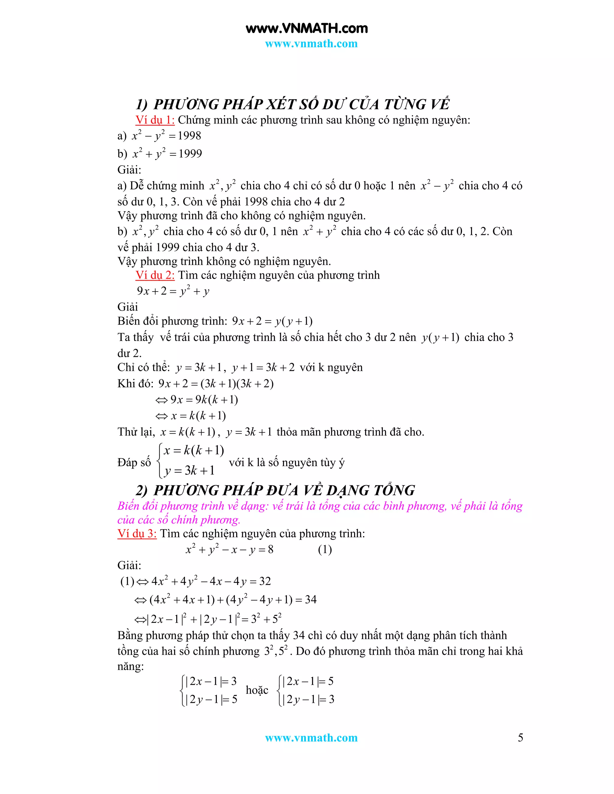 www.vnmath.com
www.vnmath.com 5
1) PHƯƠNG PHÁP XÉT SỐ DƯ CỦA TỪNG VẾ
Ví dụ 1: Chứng minh các phương trình sau không có nghiệm nguyên:
a) 2 2
1998x y 
b) 2 2
1999x y 
Giải:
a) Dễ chứng minh 2 2
,x y chia cho 4 chỉ có số dư 0 hoặc 1 nên 2 2
x y chia cho 4 có
số dư 0, 1, 3. Còn vế phải 1998 chia cho 4 dư 2
Vậy phương trình đã cho không có nghiệm nguyên.
b) 2 2
,x y chia cho 4 có số dư 0, 1 nên 2 2
x y chia cho 4 có các số dư 0, 1, 2. Còn
vế phải 1999 chia cho 4 dư 3.
Vậy phương trình không có nghiệm nguyên.
Ví dụ 2: Tìm các nghiệm nguyên của phương trình
2
9 2x y y  
Giải
Biến đổi phương trình: 9 2 ( 1)x y y  
Ta thấy vế trái của phương trình là số chia hết cho 3 dư 2 nên ( 1)y y  chia cho 3
dư 2.
Chỉ có thể: 3 1y k  , 1 3 2y k   với k nguyên
Khi đó: 9 2 (3 1)(3 2)x k k   
9 9 ( 1)x k k  
( 1)x k k  
Thử lại, ( 1)x k k  , 3 1y k  thỏa mãn phương trình đã cho.
Đáp số
( 1)
3 1
x k k
y k
 

 
với k là số nguyên tùy ý
2) PHƯƠNG PHÁP ĐƯA VỀ DẠNG TỔNG
Biến đổi phương trình về dạng: vế trái là tổng của các bình phương, vế phải là tổng
của các số chính phương.
Ví dụ 3: Tìm các nghiệm nguyên của phương trình:
2 2
8x y x y    (1)
Giải:
(1) 2 2
4 4 4 4 32x y x y    
2 2
2 2 2 2
(4 4 1) (4 4 1) 34
| 2 1| | 2 1| 3 5
x x y y
x y
      
     
Bằng phương pháp thử chọn ta thấy 34 chì có duy nhất một dạng phân tích thành
tồng của hai số chính phương 2 2
3 ,5 . Do đó phương trình thỏa mãn chỉ trong hai khả
năng:
| 2 1| 3
| 2 1| 5
x
y
 

 
hoặc
| 2 1| 5
| 2 1| 3
x
y
 

 
www.VNMATH.com
 