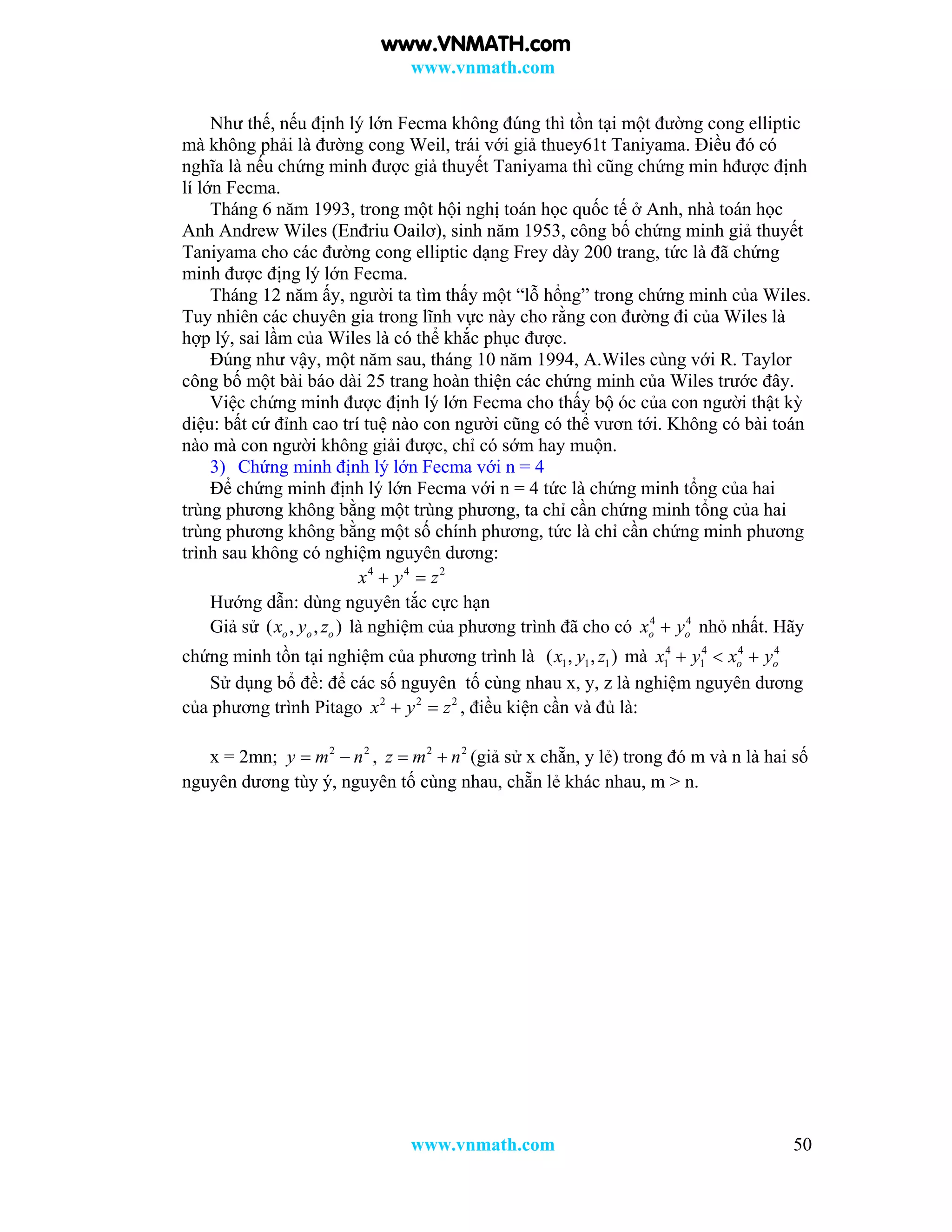 www.vnmath.com
www.vnmath.com 50
Như thế, nếu định lý lớn Fecma không đúng thì tồn tại một đường cong elliptic
mà không phải là đường cong Weil, trái với giả thuey61t Taniyama. Điều đó có
nghĩa là nếu chứng minh được giả thuyết Taniyama thì cũng chứng min hđược định
lí lớn Fecma.
Tháng 6 năm 1993, trong một hội nghị toán học quốc tế ở Anh, nhà toán học
Anh Andrew Wiles (Enđriu Oailơ), sinh năm 1953, công bố chứng minh giả thuyết
Taniyama cho các đường cong elliptic dạng Frey dày 200 trang, tức là đã chứng
minh được địng lý lớn Fecma.
Tháng 12 năm ấy, người ta tìm thấy một “lỗ hổng” trong chứng minh của Wiles.
Tuy nhiên các chuyên gia trong lĩnh vực này cho rằng con đường đi của Wiles là
hợp lý, sai lầm của Wiles là có thể khắc phục được.
Đúng như vậy, một năm sau, tháng 10 năm 1994, A.Wiles cùng với R. Taylor
công bố một bài báo dài 25 trang hoàn thiện các chứng minh của Wiles trước đây.
Việc chứng minh được định lý lớn Fecma cho thấy bộ óc của con người thật kỳ
diệu: bất cứ đỉnh cao trí tuệ nào con người cũng có thể vươn tới. Không có bài toán
nào mà con người không giải được, chỉ có sớm hay muộn.
3) Chứng minh định lý lớn Fecma với n = 4
Để chứng minh định lý lớn Fecma với n = 4 tức là chứng minh tổng của hai
trùng phương không bằng một trùng phương, ta chỉ cần chứng minh tổng của hai
trùng phương không bằng một số chính phương, tức là chỉ cần chứng minh phương
trình sau không có nghiệm nguyên dương:
4 4 2
x y z 
Hướng dẫn: dùng nguyên tắc cực hạn
Giả sử ( , , )o o ox y z là nghiệm của phương trình đã cho có 4 4
o ox y nhỏ nhất. Hãy
chứng minh tồn tại nghiệm của phương trình là 1 1 1( , , )x y z mà 4 4 4 4
1 1 o ox y x y  
Sử dụng bổ đề: để các số nguyên tố cùng nhau x, y, z là nghiệm nguyên dương
của phương trình Pitago 2 2 2
x y z  , điều kiện cần và đủ là:
x = 2mn; 2 2
y m n  , 2 2
z m n  (giả sử x chẵn, y lẻ) trong đó m và n là hai số
nguyên dương tùy ý, nguyên tố cùng nhau, chẵn lẻ khác nhau, m > n.
www.VNMATH.com
 
