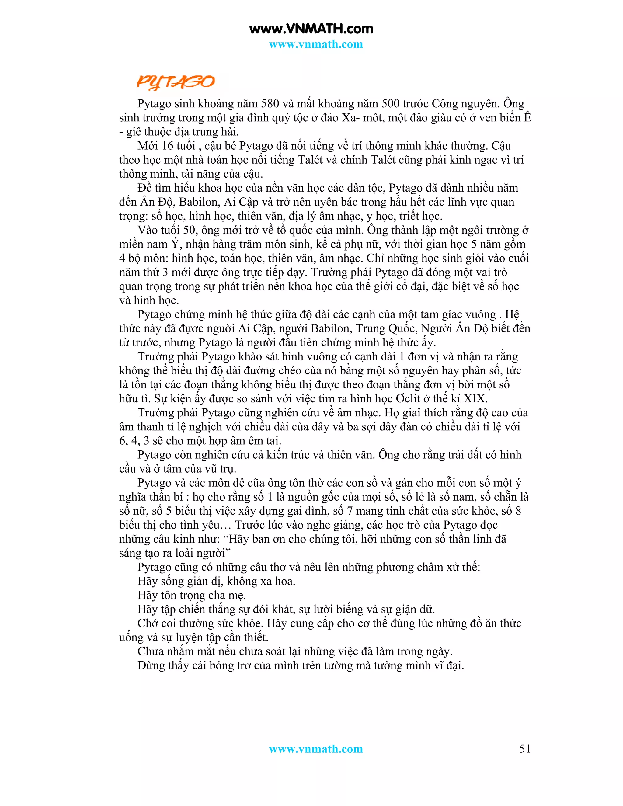 www.vnmath.com
www.vnmath.com 51
Pytago sinh khoảng năm 580 và mất khoảng năm 500 trước Công nguyên. Ông
sinh trưởng trong một gia đình quý tộc ở đảo Xa- môt, một đảo giàu có ở ven biển Ê
- giê thuộc địa trung hải.
Mới 16 tuổi , cậu bé Pytago đã nổi tiếng về trí thông minh khác thường. Cậu
theo học một nhà toán học nổi tiếng Talét và chính Talét cũng phải kinh ngạc vì trí
thông minh, tài năng của cậu.
Để tìm hiểu khoa học của nền văn học các dân tộc, Pytago đã dành nhiều năm
đến Ấn Độ, Babilon, Ai Cập và trở nên uyên bác trong hầu hết các lĩnh vực quan
trọng: số học, hình học, thiên văn, địa lý âm nhạc, y học, triết học.
Vào tuổi 50, ông mới trở về tổ quốc của mình. Ông thành lập một ngôi trường ở
miền nam Ý, nhận hàng trăm môn sinh, kể cả phụ nữ, với thời gian học 5 năm gồm
4 bộ môn: hình học, toán học, thiên văn, âm nhạc. Chỉ những học sinh giỏi vào cuối
năm thứ 3 mới được ông trực tiếp dạy. Trường phái Pytago đã đóng một vai trò
quan trọng trong sự phát triển nền khoa học của thế giới cổ đại, đặc biệt về số học
và hình học.
Pytago chứng minh hệ thức giữa độ dài các cạnh của một tam gíac vuông . Hệ
thức này đã đựơc nguời Ai Cập, người Babilon, Trung Quốc, Người Ấn Độ biết đền
từ trước, nhưng Pytago là người đầu tiên chứng minh hệ thức ấy.
Trường phái Pytago khảo sát hình vuông có cạnh dài 1 đơn vị và nhận ra rằng
không thể biểu thị độ dài đường chéo cùa nó bằng một số nguyên hay phân số, tức
là tồn tại các đoạn thẳng không biểu thị được theo đoạn thẳng đơn vị bởi một sồ
hữu tỉ. Sự kiện ấy được so sánh với việc tìm ra hình học Ơclit ở thế kỉ XIX.
Trường phái Pytago cũng nghiên cứu về âm nhạc. Họ giaỉ thích rằng độ cao của
âm thanh tỉ lệ nghịch với chiều dài của dây và ba sợi dây đàn có chiều dài tỉ lệ với
6, 4, 3 sẽ cho một hợp âm êm tai.
Pytago còn nghiên cứu cả kiến trúc và thiên văn. Ông cho rằng trái đất có hình
cầu và ở tâm của vũ trụ.
Pytago và các môn đệ cũa ông tôn thờ các con sồ và gán cho mỗi con số một ý
nghĩa thần bí : họ cho rằng số 1 là nguồn gốc của mọi số, số lẻ là số nam, số chẵn là
số nữ, số 5 biểu thị việc xây dựng gai đình, số 7 mang tính chất của sức khỏe, số 8
biểu thị cho tình yêu… Trước lúc vào nghe giảng, các học trò của Pytago đọc
những câu kinh như: “Hãy ban ơn cho chúng tôi, hỡi những con số thần linh đã
sáng tạo ra loài người”
Pytago cũng có những câu thơ và nêu lên những phương châm xử thế:
Hãy sống giản dị, không xa hoa.
Hãy tôn trọng cha mẹ.
Hãy tập chiến thắng sự đói khát, sự lười biếng và sự giận dữ.
Chớ coi thường sức khỏe. Hãy cung cấp cho cơ thể đúng lúc những đồ ăn thức
uống và sự luyện tập cần thiết.
Chưa nhắm mắt nếu chưa soát lại những việc đã làm trong ngày.
Đừng thấy cái bóng trơ của mình trên tường mà tưởng mình vĩ đại.
www.VNMATH.com
 