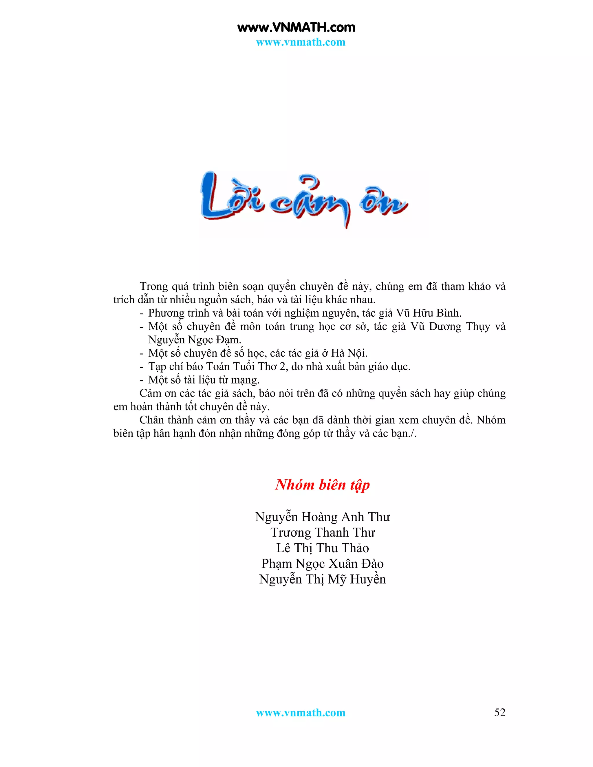 www.vnmath.com
www.vnmath.com 52
Trong quá trình biên soạn quyển chuyên đề này, chúng em đã tham khảo và
trích dẫn từ nhiều nguồn sách, báo và tài liệu khác nhau.
- Phương trình và bài toán với nghiệm nguyên, tác giả Vũ Hữu Bình.
- Một số chuyên đề môn toán trung học cơ sở, tác giả Vũ Dương Thụy và
Nguyễn Ngọc Đạm.
- Một số chuyên đề số học, các tác giả ở Hà Nội.
- Tạp chí báo Toán Tuổi Thơ 2, do nhà xuất bản giáo dục.
- Một số tài liệu từ mạng.
Cảm ơn các tác giả sách, báo nói trên đã có những quyển sách hay giúp chúng
em hoàn thành tốt chuyên đề này.
Chân thành cảm ơn thầy và các bạn đã dành thời gian xem chuyên đề. Nhóm
biên tập hân hạnh đón nhận những đóng góp từ thầy và các bạn./.
Nhóm biên tập
Nguyễn Hoàng Anh Thư
Trương Thanh Thư
Lê Thị Thu Thảo
Phạm Ngọc Xuân Đào
Nguyễn Thị Mỹ Huyền
www.VNMATH.com
 