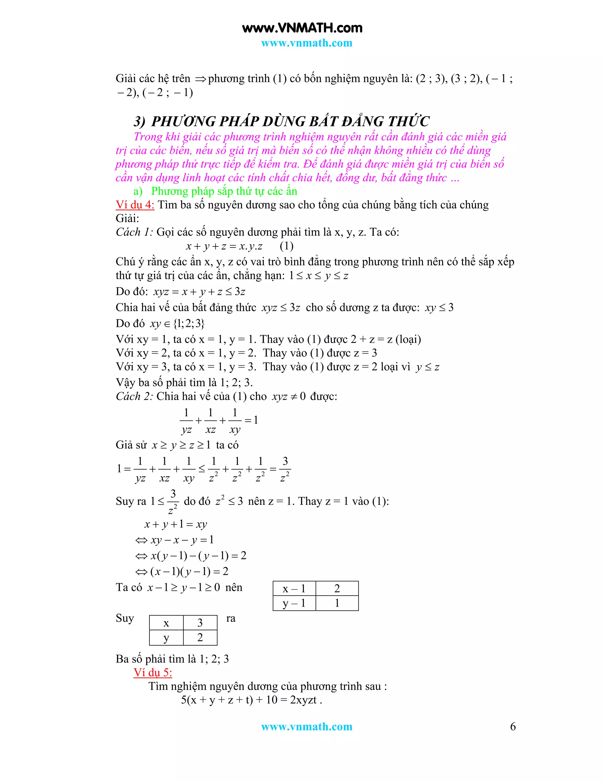www.vnmath.com
www.vnmath.com 6
Giải các hệ trên phương trình (1) có bốn nghiệm nguyên là: (2 ; 3), (3 ; 2), (  1 ;
 2), (  2 ;  1)
3) PHƯƠNG PHÁP DÙNG BẤT ĐẲNG THỨC
Trong khi giải các phương trình nghiệm nguyên rất cần đánh giá các miền giá
trị của các biến, nếu số giá trị mà biến số có thể nhận không nhiều có thể dùng
phương pháp thử trực tiếp để kiểm tra. Để đánh giá được miền giá trị của biến số
cần vận dụng linh hoạt các tính chất chia hết, đồng dư, bất đẳng thức …
a) Phương pháp sắp thứ tự các ẩn
Ví dụ 4: Tìm ba số nguyên dương sao cho tổng của chúng bằng tích của chúng
Giải:
Cách 1: Gọi các số nguyên dương phải tìm là x, y, z. Ta có:
. .x y z x y z   (1)
Chú ý rằng các ẩn x, y, z có vai trò bình đẳng trong phương trình nên có thể sắp xếp
thứ tự giá trị của các ẩn, chẳng hạn: 1 x y z  
Do đó: 3xyz x y z z   
Chia hai vế của bất đảng thức 3xyz z cho số dương z ta được: 3xy 
Do đó {1;2;3}xy 
Với xy = 1, ta có x = 1, y = 1. Thay vào (1) được 2 + z = z (loại)
Với xy = 2, ta có x = 1, y = 2. Thay vào (1) được z = 3
Với xy = 3, ta có x = 1, y = 3. Thay vào (1) được z = 2 loại vì y z
Vậy ba số phải tìm là 1; 2; 3.
Cách 2: Chia hai vế của (1) cho 0xyz  được:
1 1 1
1
yz xz xy
  
Giả sử 1x y z   ta có
2 2 2 2
1 1 1 1 1 1 3
1
yz xz xy z z z z
      
Suy ra 2
3
1
z
 do đó 2
3z  nên z = 1. Thay z = 1 vào (1):
1x y xy  
1xy x y   
( 1) ( 1) 2x y y    
( 1)( 1) 2x y   
Ta có 1 1 0x y    nên
Suy ra
Ba số phải tìm là 1; 2; 3
Ví dụ 5:
Tìm nghiệm nguyên dương của phương trình sau :
5(x + y + z + t) + 10 = 2xyzt .
x – 1 2
y – 1 1
x 3
y 2
www.VNMATH.com
 
