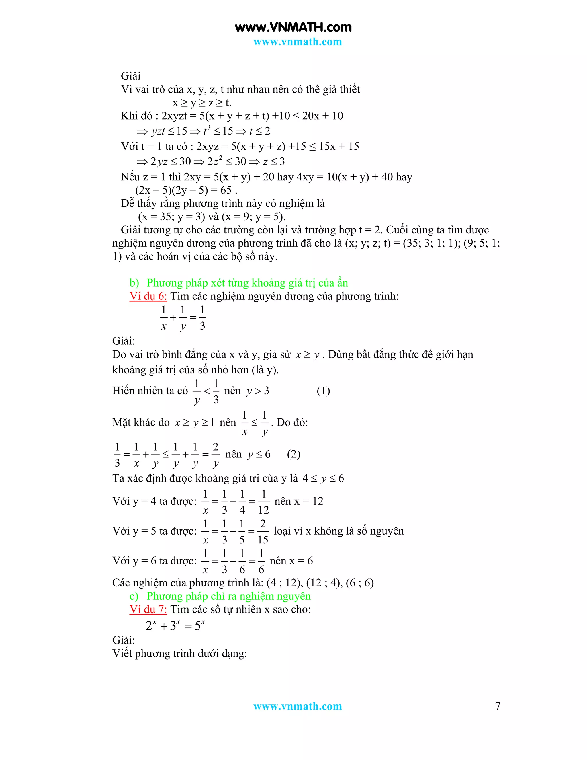 www.vnmath.com
www.vnmath.com 7
Giải
Vì vai trò của x, y, z, t như nhau nên có thể giả thiết
x ≥ y ≥ z ≥ t.
Khi đó : 2xyzt = 5(x + y + z + t) +10 ≤ 20x + 10
3
15 15 2yzt t t     
Với t = 1 ta có : 2xyz = 5(x + y + z) +15 ≤ 15x + 15
2
2 30 2 30 3yz z z     
Nếu z = 1 thì 2xy = 5(x + y) + 20 hay 4xy = 10(x + y) + 40 hay
(2x – 5)(2y – 5) = 65 .
Dễ thấy rằng phương trình này có nghiệm là
(x = 35; y = 3) và (x = 9; y = 5).
Giải tương tự cho các trường còn lại và trường hợp t = 2. Cuối cùng ta tìm được
nghiệm nguyên dương của phương trình đã cho là (x; y; z; t) = (35; 3; 1; 1); (9; 5; 1;
1) và các hoán vị của các bộ số này.
b) Phương pháp xét từng khoảng giá trị của ẩn
Ví dụ 6: Tìm các nghiệm nguyên dương của phương trình:
1 1 1
3x y
 
Giải:
Do vai trò bình đẳng của x và y, giả sử x y . Dùng bất đẳng thức để giới hạn
khoảng giá trị của số nhỏ hơn (là y).
Hiển nhiên ta có
1 1
3y
 nên 3y  (1)
Mặt khác do 1x y  nên
1 1
x y
 . Do đó:
1 1 1 1 1 2
3 x y y y y
     nên 6y  (2)
Ta xác định được khoảng giá tri của y là 4 6y 
Với y = 4 ta được:
1 1 1 1
3 4 12x
   nên x = 12
Với y = 5 ta được:
1 1 1 2
3 5 15x
   loại vì x không là số nguyên
Với y = 6 ta được:
1 1 1 1
3 6 6x
   nên x = 6
Các nghiệm của phương trình là: (4 ; 12), (12 ; 4), (6 ; 6)
c) Phương pháp chỉ ra nghiệm nguyên
Ví dụ 7: Tìm các số tự nhiên x sao cho:
2 3 5x x x
 
Giải:
Viết phương trình dưới dạng:
www.VNMATH.com
 