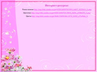 http://linda6035.ucoz.ru/
Интернет-ресурсы:
Рамка нежная http://img-fotki.yandex.ru/get/6520/16969765.99/0_6a837_8225efc1_L.png
Цветочки http://img-fotki.yandex.ru/get/9260/16969765.208/0_8d29c_d10b6293_L.png
Цветы http://img-fotki.yandex.ru/get/9648/134091466.187/0_fa3b5_a75a9bde_S
 