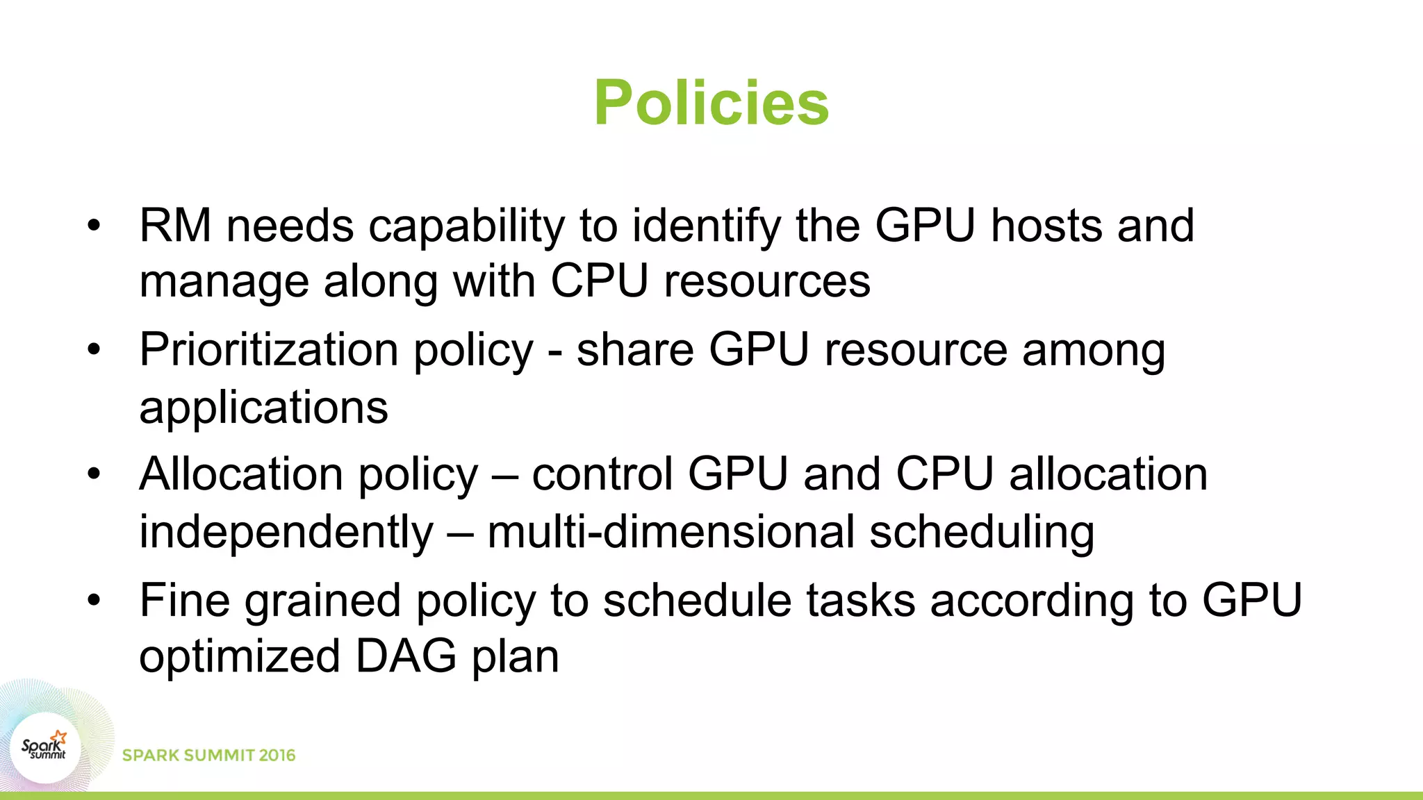 Policies
•  RM needs capability to identify the GPU hosts and
manage along with CPU resources
•  Prioritization policy - share GPU resource among
applications
•  Allocation policy – control GPU and CPU allocation
independently – multi-dimensional scheduling
•  Fine grained policy to schedule tasks according to GPU
optimized DAG plan
 