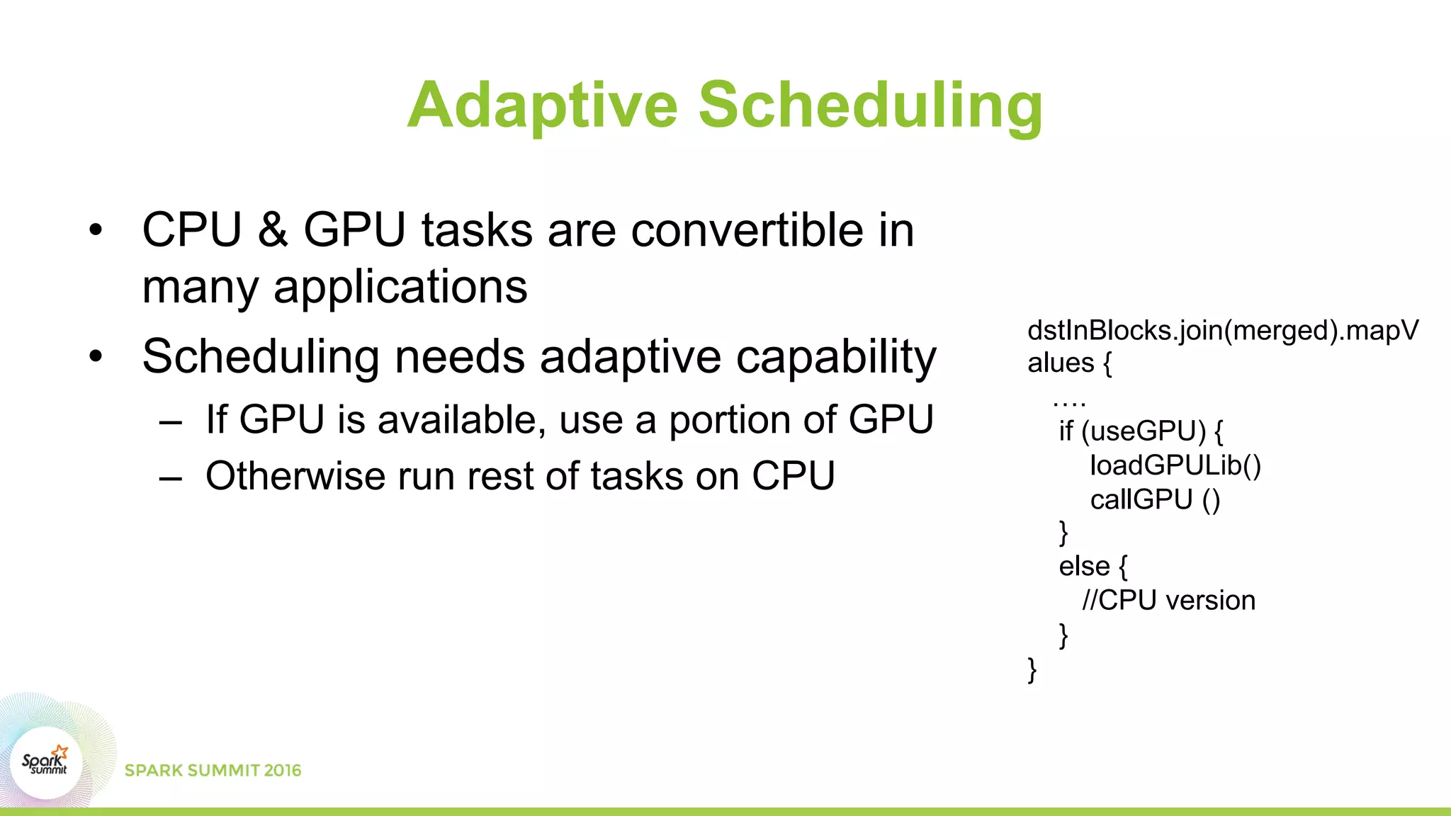 Adaptive Scheduling
•  CPU & GPU tasks are convertible in
many applications
•  Scheduling needs adaptive capability
–  If GPU is available, use a portion of GPU
–  Otherwise run rest of tasks on CPU
dstInBlocks.join(merged).mapV
alues {
….
if (useGPU) {
loadGPULib()
callGPU ()
}
else {
//CPU version
}
}
 