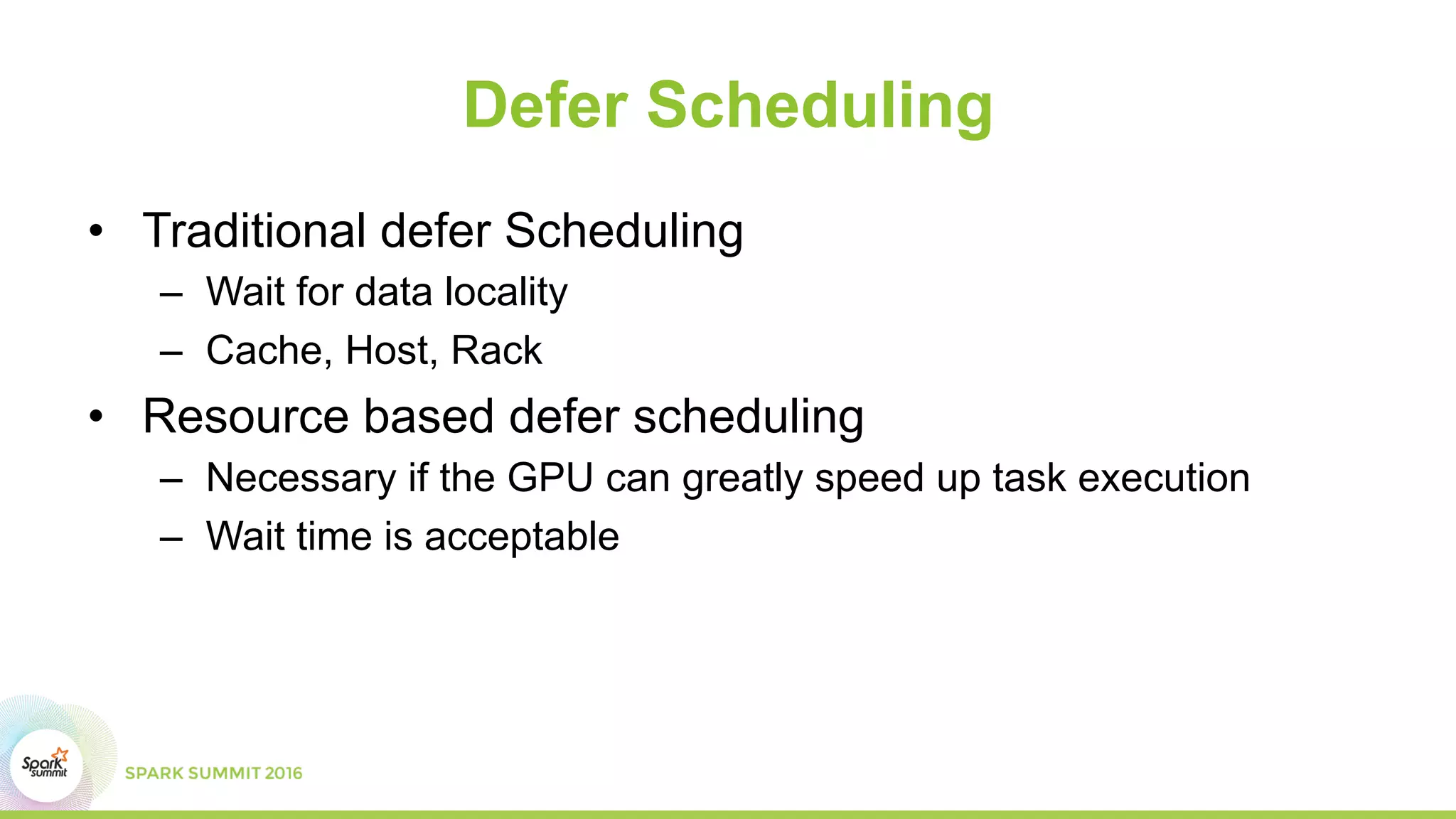 Defer Scheduling
•  Traditional defer Scheduling
–  Wait for data locality
–  Cache, Host, Rack
•  Resource based defer scheduling
–  Necessary if the GPU can greatly speed up task execution
–  Wait time is acceptable
 