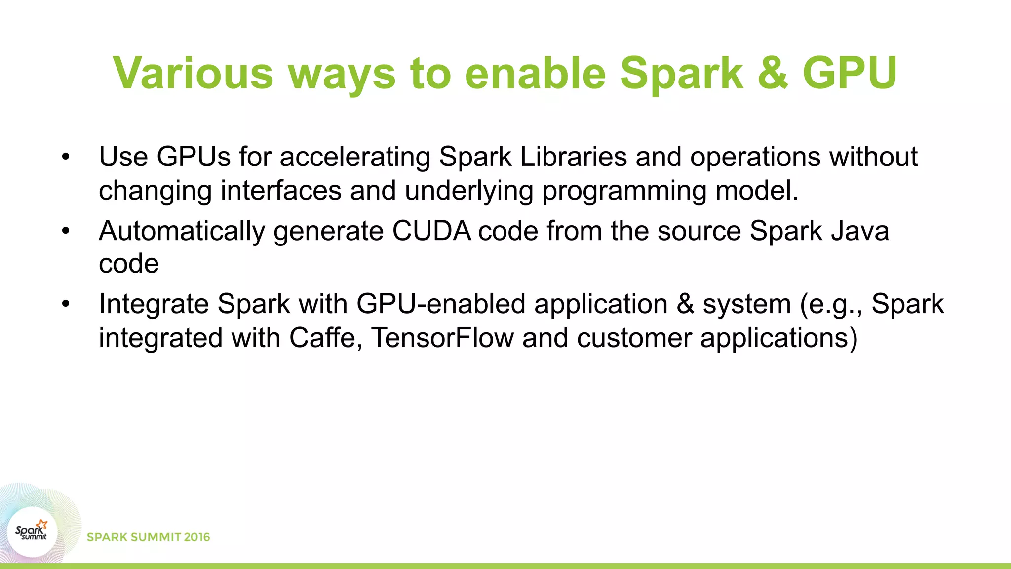 Various ways to enable Spark & GPU
•  Use GPUs for accelerating Spark Libraries and operations without
changing interfaces and underlying programming model.
•  Automatically generate CUDA code from the source Spark Java
code
•  Integrate Spark with GPU-enabled application & system (e.g., Spark
integrated with Caffe, TensorFlow and customer applications)
 