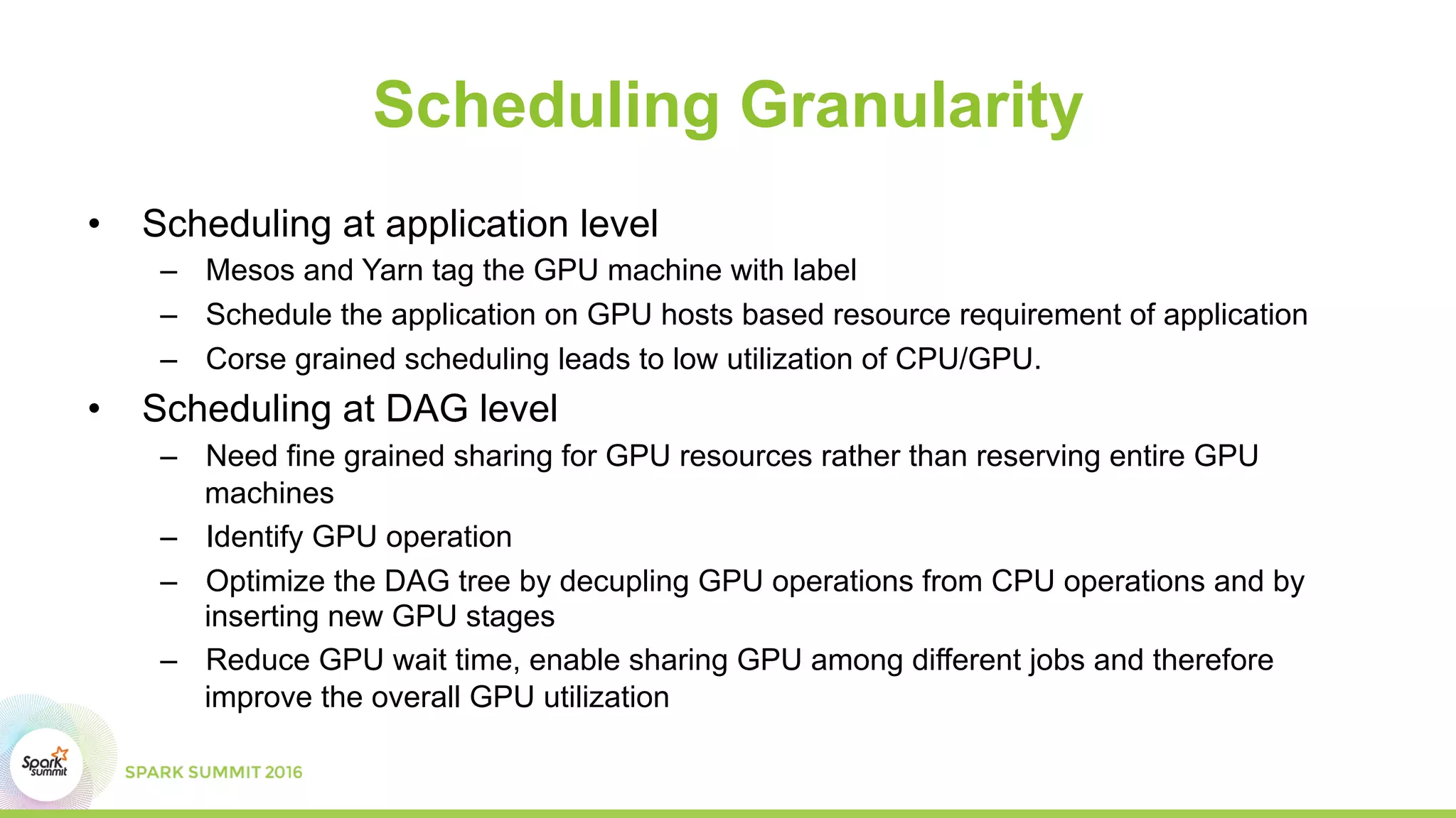 Scheduling Granularity
•  Scheduling at application level
–  Mesos and Yarn tag the GPU machine with label
–  Schedule the application on GPU hosts based resource requirement of application
–  Corse grained scheduling leads to low utilization of CPU/GPU.
•  Scheduling at DAG level
–  Need fine grained sharing for GPU resources rather than reserving entire GPU
machines
–  Identify GPU operation
–  Optimize the DAG tree by decupling GPU operations from CPU operations and by
inserting new GPU stages
–  Reduce GPU wait time, enable sharing GPU among different jobs and therefore
improve the overall GPU utilization
 