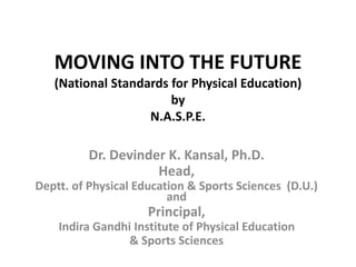 MOVING INTO THE FUTURE
(National Standards for Physical Education)
by
N.A.S.P.E.
Dr. Devinder K. Kansal, Ph.D.
Head,
Deptt. of Physical Education & Sports Sciences (D.U.)
and
Principal,
Indira Gandhi Institute of Physical Education
& Sports Sciences
 