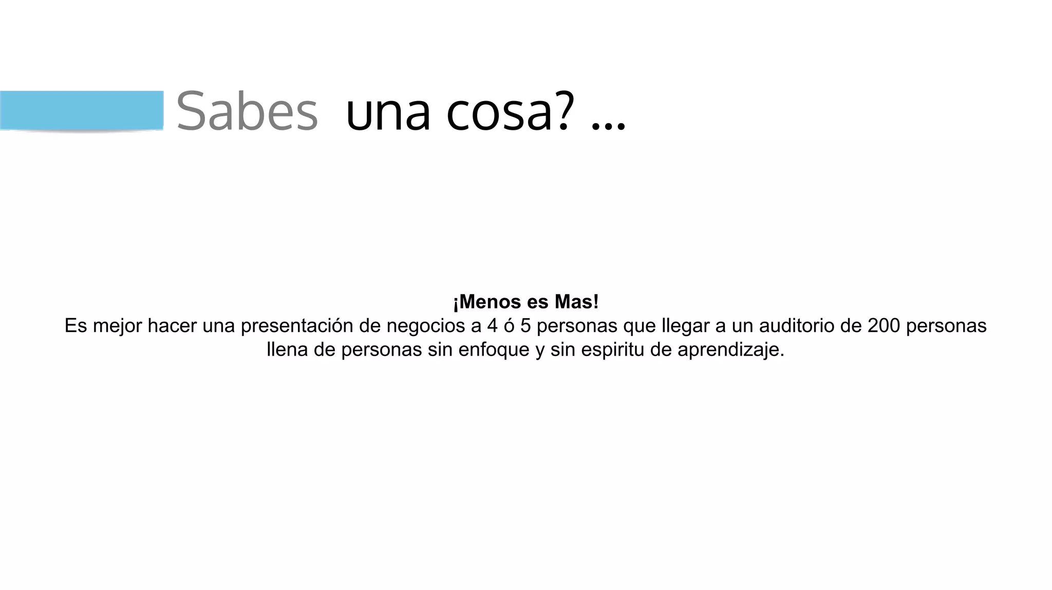 Sabes una cosa? …
¡Menos es Mas!
Es mejor hacer una presentación de negocios a 4 ó 5 personas que llegar a un auditorio de 200 personas
llena de personas sin enfoque y sin espiritu de aprendizaje.
 