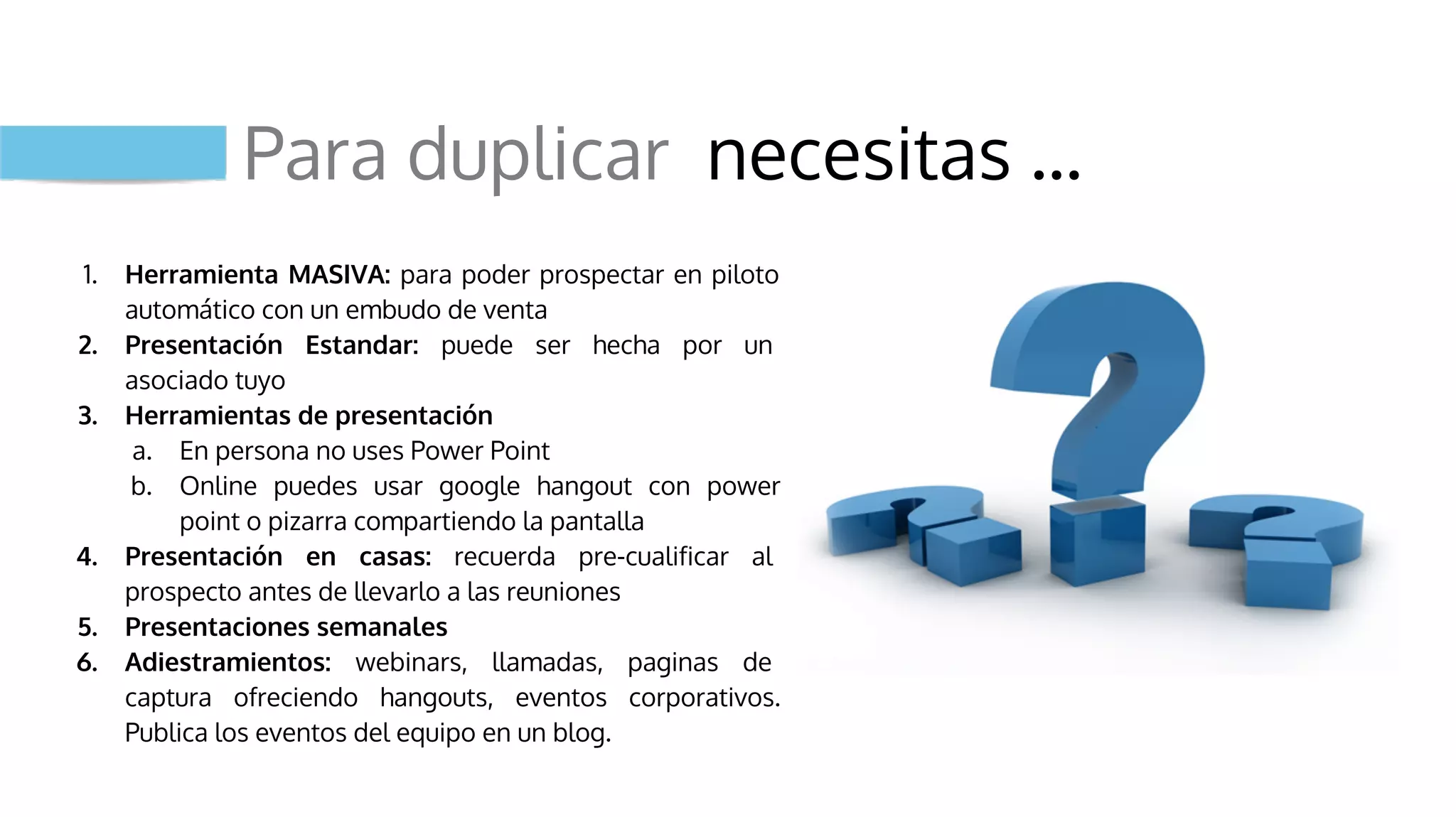 Para duplicar necesitas …
1. Herramienta MASIVA: para poder prospectar en piloto
automático con un embudo de venta
2. Presentación Estandar: puede ser hecha por un
asociado tuyo
3. Herramientas de presentación
a. En persona no uses Power Point
b. Online puedes usar google hangout con power
point o pizarra compartiendo la pantalla
4. Presentación en casas: recuerda pre-cualificar al
prospecto antes de llevarlo a las reuniones
5. Presentaciones semanales
6. Adiestramientos: webinars, llamadas, paginas de
captura ofreciendo hangouts, eventos corporativos.
Publica los eventos del equipo en un blog.
 