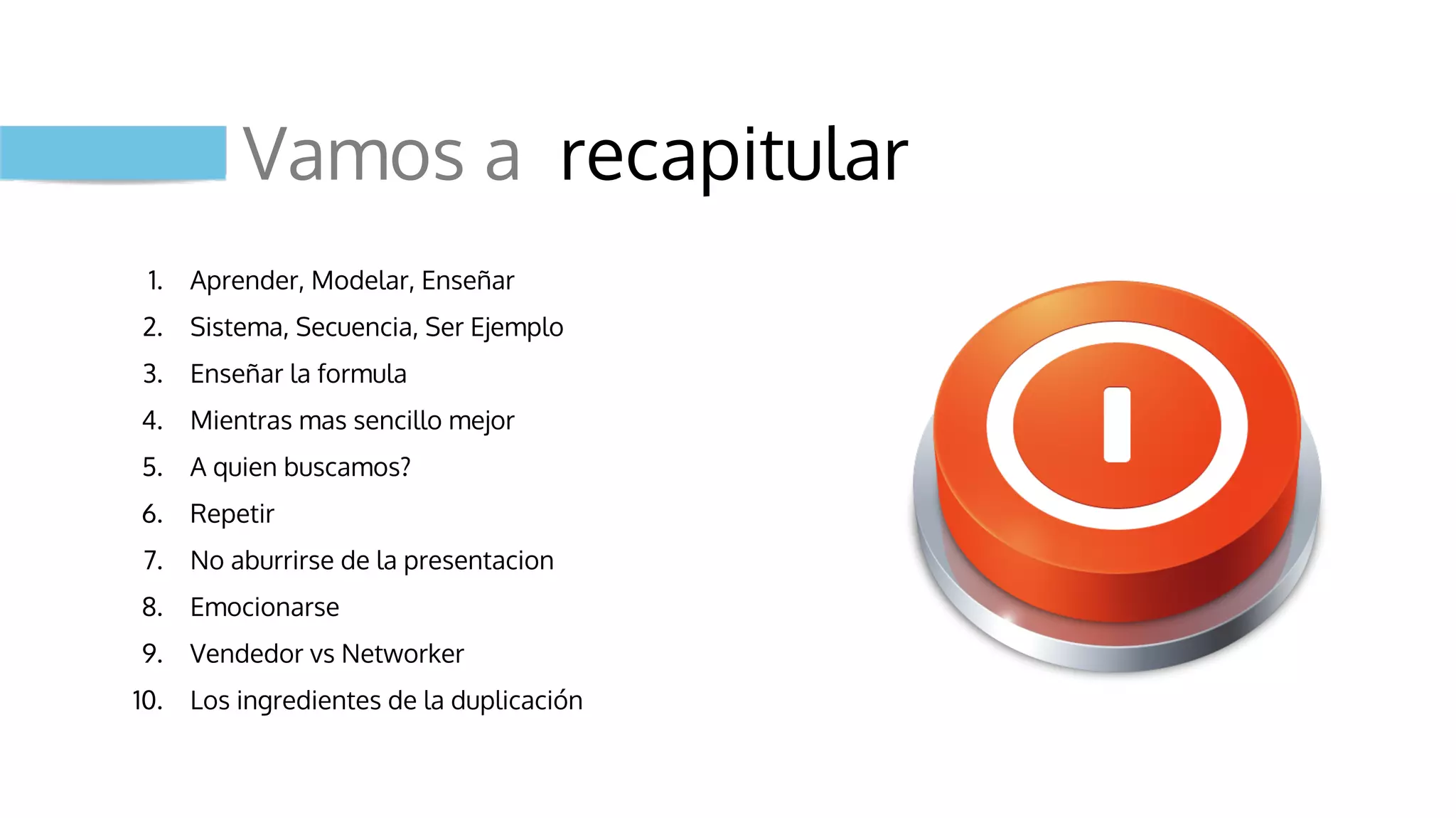 Vamos a recapitular
1. Aprender, Modelar, Enseñar
2. Sistema, Secuencia, Ser Ejemplo
3. Enseñar la formula
4. Mientras mas sencillo mejor
5. A quien buscamos?
6. Repetir
7. No aburrirse de la presentacion
8. Emocionarse
9. Vendedor vs Networker
10. Los ingredientes de la duplicación
 