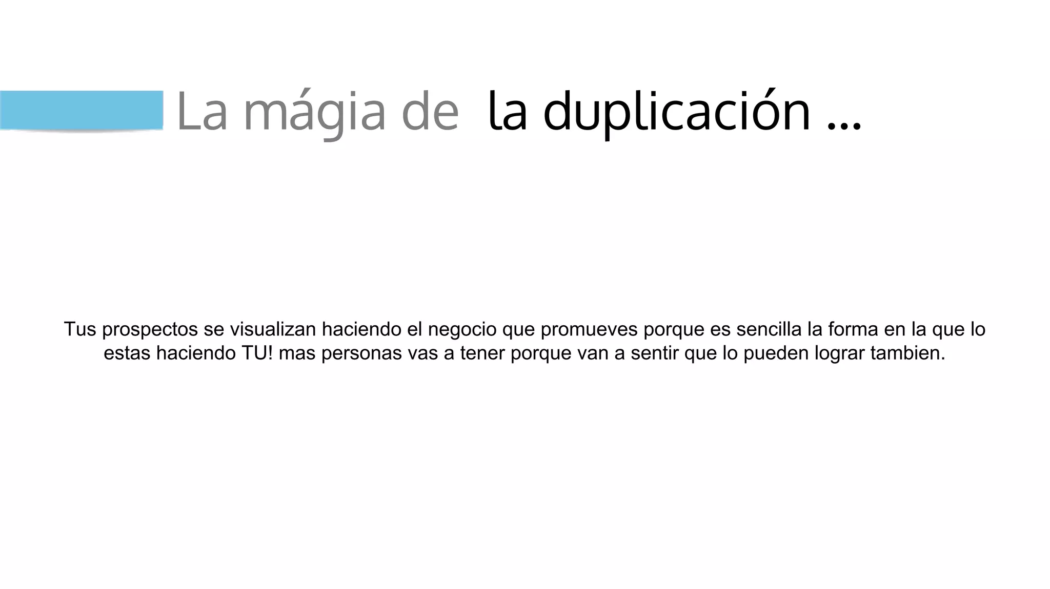 La mágia de la duplicación …
Tus prospectos se visualizan haciendo el negocio que promueves porque es sencilla la forma en la que lo
estas haciendo TU! mas personas vas a tener porque van a sentir que lo pueden lograr tambien.
 