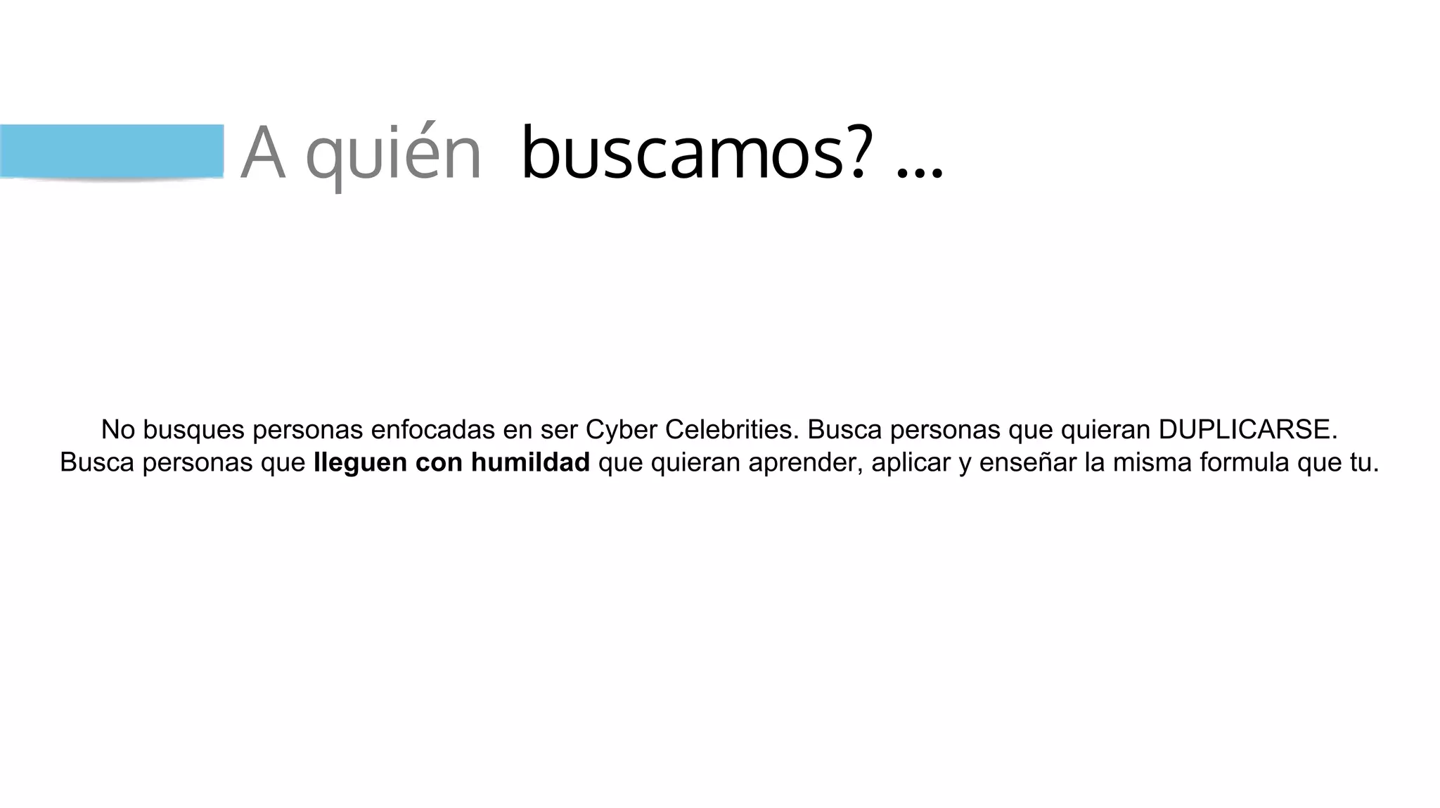 A quién buscamos? …
No busques personas enfocadas en ser Cyber Celebrities. Busca personas que quieran DUPLICARSE.
Busca personas que lleguen con humildad que quieran aprender, aplicar y enseñar la misma formula que tu.
 