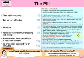The Pill ,[object Object],“ Do you want to know more about the pill, or talk about a different method ?” If client wants to know more about the pill,   go to next page. ,[object Object],[object Object],[object Object],[object Object],Next Move: P1 ,[object Object],[object Object],[object Object],[object Object],[object Object],[object Object],[object Object],[object Object],[object Object],[object Object],[object Object],[object Object],[object Object],[object Object],[object Object],To discuss another method,  go to a new method tab or to Choosing Method tab. The Pill The Pill 