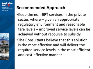 3
Recommended Approach
•Keep the non-BRT services in the private
sector, where – given an appropriate
regulatory environment and reasonable
fare levels – improved service levels can be
achieved without recourse to subsidy
•The Consultants believe that this solution
is the most effective and will deliver the
required service levels in the most efficient
and cost-effective manner
 