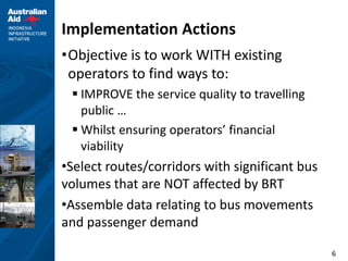6
Implementation Actions
•Objective is to work WITH existing
operators to find ways to:
 IMPROVE the service quality to travelling
public …
 Whilst ensuring operators’ financial
viability
•Select routes/corridors with significant bus
volumes that are NOT affected by BRT
•Assemble data relating to bus movements
and passenger demand
 