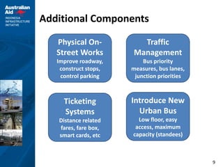 9
Additional Components
Physical On-
Street Works
Improve roadway,
construct stops,
control parking
Traffic
Management
Bus priority
measures, bus lanes,
junction priorities
Ticketing
Systems
Distance related
fares, fare box,
smart cards, etc
Introduce New
Urban Bus
Low floor, easy
access, maximum
capacity (standees)
 