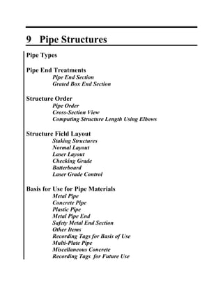 9 Pipe Structures
Pipe Types

Pipe End Treatments
         Pipe End Section
         Grated Box End Section

Structure Order
         Pipe Order
         Cross-Section View
         Computing Structure Length Using Elbows

Structure Field Layout
         Staking Structures
         Normal Layout
         Laser Layout
         Checking Grade
         Batterboard
         Laser Grade Control

Basis for Use for Pipe Materials
         Metal Pipe
         Concrete Pipe
         Plastic Pipe
         Metal Pipe End
         Safety Metal End Section
         Other Items
         Recording Tags for Basis of Use
         Multi-Plate Pipe
         Miscellaneous Concrete
         Recording Tags for Future Use
 