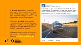 A General Motors é um excelente
exemplo de como uma grande marca
está, infelizmente, usando o facebook
para difundir mensagens blasés a seus
seguidores, em vez de engajá-los.
Não use o facebook para despejar
releases que envia para a imprensa e
não trate seus fãs como se eles fossem
participantes super dispostos de uma
reunião trimestral de vendas.
As pessoas querem se relacionar com
as marcas e estão abertas para uma
empresa original e diferente!!
12
 