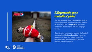 Um dia antes do jogo crucial entre Suécia
e Portugal pelas eliminatórias da Copa do
Mundo de 2014, a Pepsi Max divulgou
uma série de anúncios em sua fanpage
sueca.
Os anúncios mostravam o astro do futebol
português, Cristiano Ronaldo, como um
boneco de vodu em várias posições
desfavoráveis ​​(como deitado em uma
estrada de ferro). Ouch!
5.Esquecendo que o
conteúdo é global
13
 
