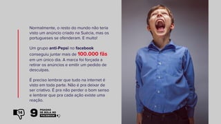 Normalmente, o resto do mundo não teria
visto um anúncio criado na Suécia, mas os
portugueses se ofenderam. E muito!
Um grupo anti-Pepsi no facebook
conseguiu juntar mais de 100.000 fãs
em um único dia. A marca foi forçada a
retirar os anúncios e emitir um pedido de
desculpas.
É preciso lembrar que tudo na internet é
visto em toda parte. Não é pra deixar de
ser criativo. É pra não perder o bom senso
e lembrar que pra cada ação existe uma
reação.
14
 