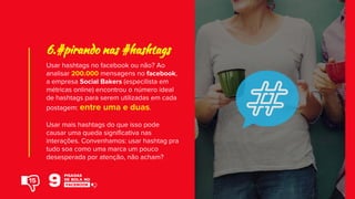 Usar hashtags no facebook ou não? Ao
analisar 200.000 mensagens no facebook,
a empresa Social Bakers (especilista em
métricas online) encontrou o número ideal
de hashtags para serem utilizadas em cada
postagem: entre uma e duas.
Usar mais hashtags do que isso pode
causar uma queda significativa nas
interações. Convenhamos: usar hashtag pra
tudo soa como uma marca um pouco
desesperada por atenção, não acham?
6.#pirando nas #hashtags
15
 