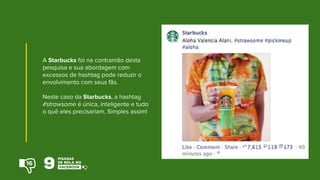 A Starbucks foi na contramão desta
pesquisa e sua abordagem com
excessos de hashtag pode reduzir o
envolvimento com seus fãs.
Neste caso da Starbucks, a hashtag
#strawsome é única, inteligente e tudo
o quê eles precisariam. Simples assim!
16
 
