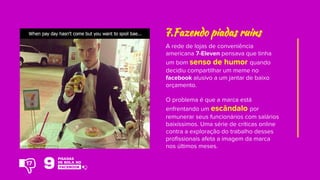 A rede de lojas de conveniência
americana 7-Eleven pensava que tinha
um bom senso de humor quando
decidiu compartilhar um meme no
facebook alusivo a um jantar de baixo
orçamento.
O problema é que a marca está
enfrentando um escândalo por
remunerar seus funcionários com salários
baixíssimos. Uma série de críticas online
contra a exploração do trabalho desses
profissionais afeta a imagem da marca
nos últimos meses.
7.Fazendo piadas ruins
17
 