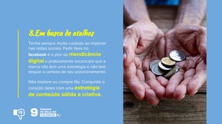 Tenha sempre muito cuidado ao implorar
nas redes sociais. Pedir likes no
facebook é o pior da mendicância
digital e praticamente escancara que a
marca não tem uma estratégia e não tem
sequer a certeza de seu posicionamento.
Não implore ou compre fãs. Conquiste o
coração deles com uma estratégia
de conteúdo sólida e criativa.
8.Em busca de atalhos
19
 