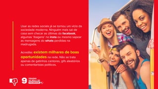 Usar as redes sociais já se tornou um vício da
sociedade moderna. Ninguém mais sai de
casa sem checar as últimas do facebook,
algumas ‘ibagens’ no insta ou mesmo sapear
as mensagens do whats perdidas na
madrugada.
Acredite: existem milhares de boas
oportunidades na rede. Não se trata
apenas de gatinhos cantores, gifs aleatórios
ou comentaristas políticos.
2
 