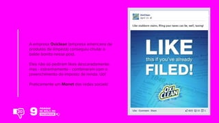 A empresa Oxiclean (empresa americana de
produtos de limpeza) conseguiu chutar o
balde bonito nesse post.
Eles não só pediram likes descaradamente,
mas - estranhamente - combinaram com o
preenchimento do imposto de renda. Uó!
Praticamente um Monet das redes sociais!
20
 