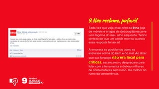 Toda vez que vejo esse print da Etna (loja
de móveis e artigos de decoração) escorre
uma lágrima do meu olho esquerdo. Tenho
certeza de que um panda morreu quando
essa resposta foi ao ar!
A empresa se posicionou como se
estivesse acima do bem e do mal. Ao dizer
que sua fanpage não era local para
críticas, escancarou o despreparo para
lidar com a ferramenta e deixou milhares
de consumidores sem rumo. Ou melhor no
rumo da concorrência.
9.Não reclame, pufavô!
21
 