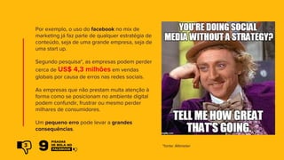 Por exemplo, o uso do facebook no mix de
marketing já faz parte de qualquer estratégia de
conteúdo, seja de uma grande empresa, seja de
uma start up.
Segundo pesquisa*, as empresas podem perder
cerca de US$ 4,3 milhões em vendas
globais por causa de erros nas redes sociais.
As empresas que não prestam muita atenção à
forma como se posicionam no ambiente digital
podem confundir, frustrar ou mesmo perder
milhares de consumidores.
Um pequeno erro pode levar a grandes
consequências.
*fonte: Altimeter3
 