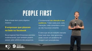 Este e-book tem como objetivo
mostrar:
Escorregaram feio! Empresas grandes,
multinacionais, que também podem
passar pela sofrência das pequenas.
É fundamental dar atenção à sua
audiência. Tratar cada post, cada
interação, cada comentário como
se não houvesse amanhã.
É claro que dá um trabalho danado
fazer tudo isso, mas ignorá-los,
pode causar um problema de
imagem sem precedentes.
9 empresas que pisaram
na bola no facebook
4
 