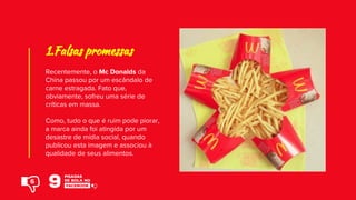 Recentemente, o Mc Donalds da
China passou por um escândalo de
carne estragada. Fato que,
obviamente, sofreu uma série de
críticas em massa.
Como, tudo o que é ruim pode piorar,
a marca ainda foi atingida por um
desastre de mídia social, quando
publicou esta imagem e associou à
qualidade de seus alimentos.
1.Falsas promessas
6
 