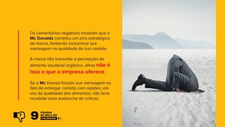 Os comentários negativos mostram que o
Mc Donalds cometeu um erro estratégico
de marca, tentando concentrar sua
mensagem na qualidade da sua comida.
A marca não transmite a percepção de
alimento saudável orgânico, afinal não é
isso o que a empresa oferece.
Se o Mc tivesse focado sua mensagem no
fato de entregar comida com rapidez, em
vez da qualidade dos alimentos, não teria
recebido essa avalanche de críticas.
7
 
