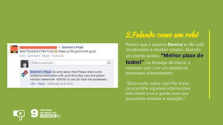 Parece que a pizzaria Domino´s não está
acostumada a receber elogios. Quando
um cliente postou “Melhor pizza de
todas!”, na fanpage da marca, a
resposta veio com um pedido de
desculpas automatizado:
"Sinto muito sobre isso! Por favor,
compartilhe algumas informações
adicionais com a gente para que
possamos resolver a situação.”
2.Falando como um robô
8
 