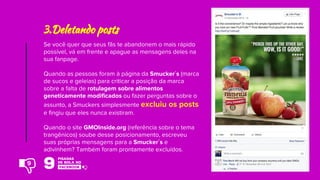 Se você quer que seus fãs te abandonem o mais rápido
possível, vá em frente e apague as mensagens deles na
sua fanpage.
Quando as pessoas foram à página da Smucker´s (marca
de sucos e geleias) para criticar a posição da marca
sobre a falta de rotulagem sobre alimentos
geneticamente modificados ou fazer perguntas sobre o
assunto, a Smuckers simplesmente excluiu os posts
e fingiu que eles nunca existiram.
Quando o site GMOInside.org (referência sobre o tema
trangênicos) soube desse posicionamento, escreveu
suas próprias mensagens para a Smucker´s e
adivinhem? Também foram prontamente excluídos.
3.Deletando posts
9
 