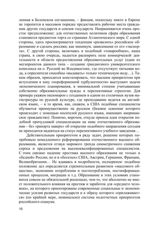 10
ленная в Болонском соглашении, – фикция, поскольку никто в Европе
не торопится в массовом порядке предоставлять рабочие места гражда-
нам других государств и союзов государств. Напрашивается очень про-
стое предположение: для отечественных политиков сфера образования
становится предметом торга со странами Атлантического мира. С одной
стороны, здесь просматривается тенденция «развалить» российское об-
разование и сделать россиян, как минимум, зависимыми от его «экспор-
та». С другой стороны, включаясь в подобный «товарообмен», наша
страна, в свою очередь, надеется расширить поле коммерческой дея-
тельности в области предоставления образовательных услуг (один из
мегапроектов данного типа – создание грандиозного университетского
комплекса на о. Русский во Владивостоке, где отсутствует питьевая во-
да, а опреснители способны «выдавать» только техническую воду…). Та-
ким образом, приходится констатировать, что высшим приоритетом при
вступлении в зону «пореформенной турбулентности» выступают задачи
экономического планирования, в минимальной степени учитывающие
собственно образовательные нужды и перспективные стратегии. Для
примера укажем оксюморон с созданием в одном из столичных вузов ма-
гистратуры по русской культуре, где преподавание ведется на англий-
ском языке, – в то время, как, скажем, в США подобные специалисты
обучаются преимущественно на русском (базовое освоение которого
происходит с помощью носителей русского языка, имеющих американ-
ское гражданство). Понятно, впрочем, откуда пришла идея открытия по-
добной причудливой специализации на ниве отечественного образова-
ния – без «рапорта наверх» об открытии подобного направления сегодня
не приходится надеяться на статус перспективного учебного заведения…
Действительным приоритетом в ряду задач, решение которых по-
требовало немедленного реформирования отечественного высшего об-
разования, является отзвук мирового тренда симметричного снижения
спроса и предложения на высококвалифицированных специалистов.
С этим связано падение престижа высшего образования не только в
«бедной» России, но и в «богатых» США, Австрии, Германии, Франции,
Великобритании… Не вдаваясь в подробности, подчеркнем: подобное
положение дел определяется стремительным развитием «массового об-
щества», экономики потребления и постпотребления, постинформаци-
онных процессов, миграции и т.д. Образование в этих условиях стано-
вится совсем не обязательной роскошью, чем-то, что абсолютно не име-
ет положительного влияния на престиж и заработок для «среднего чело-
века», на которого ориентированы современные социальные и экономи-
ческие усилия развитых государств и к образу которого «прилаживает-
ся» (по крайней мере, номинально) система подотчетных приоритетов
российского социума.
 