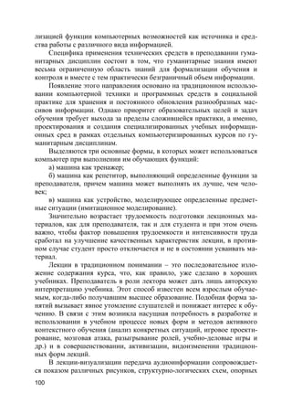 100
лизацией функции компьютерных возможностей как источника и сред-
ства работы с различного вида информацией.
Специфика применения технических средств в преподавании гума-
нитарных дисциплин состоит в том, что гуманитарные знания имеют
весьма ограниченную область знаний для формализации обучения и
контроля и вместе с тем практически безграничный объем информации.
Появление этого направления основано на традиционном использо-
вании компьютерной техники и программных средств в социальной
практике для хранения и постоянного обновления разнообразных мас-
сивов информации. Однако приоритет образовательных целей и задач
обучения требует выхода за пределы сложившейся практики, а именно,
проектирования и создания специализированных учебных информаци-
онных сред в рамках отдельных компьютеризированных курсов по гу-
манитарным дисциплинам.
Выделяются три основные формы, в которых может использоваться
компьютер при выполнении им обучающих функций:
а) машина как тренажер;
б) машина как репетитор, выполняющий определенные функции за
преподавателя, причем машина может выполнять их лучше, чем чело-
век;
в) машина как устройство, моделирующее определенные предмет-
ные ситуации (имитационное моделирование).
Значительно возрастает трудоемкость подготовки лекционных ма-
териалов, как для преподавателя, так и для студента и при этом очень
важно, чтобы фактор повышения трудоемкости и интенсивности труда
сработал на улучшение качественных характеристик лекции, в против-
ном случае студент просто отключается и не в состоянии усваивать ма-
териал.
Лекции в традиционном понимании – это последовательное изло-
жение содержания курса, что, как правило, уже сделано в хороших
учебниках. Преподаватель в роли лектора может дать лишь авторскую
интерпретацию учебника. Этот способ известен всем взрослым обучае-
мым, когда-либо получавшим высшее образование. Подобная форма за-
нятий вызывает явное утомление слушателей и понижает интерес к обу-
чению. В связи с этим возникла насущная потребность в разработке и
использовании в учебном процессе новых форм и методов активного
контекстного обучения (анализ конкретных ситуаций, игровое проекти-
рование, мозговая атака, разыгрывание ролей, учебно-деловые игры и
др.) и в совершенствовании, активизации, видоизменении традицион-
ных форм лекций.
В лекции-визуализации передача аудиоинформации сопровождает-
ся показом различных рисунков, структурно-логических схем, опорных
 