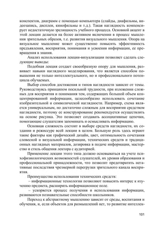 101
конспектов, диаграмм с помощью компьютера (слайды, диафильмы, ви-
деозапись, дисплеи, кинофильмы и т.д.). Такая наглядность компенси-
рует недостаточную зрелищность учебного процесса. Основной акцент в
этой лекции делается на более активном включении в процесс мышле-
ния зрительных образов, т.е. развития визуального мышления. Опора на
визуальное мышление может существенно повысить эффективность
предъявления, восприятия, понимания и усвоения информации, ее пре-
вращения в знания.
Анализ использования лекции-визуализации позволяет сделать сле-
дующие выводы:
Подобная лекция создает своеобразную опору для мышления, раз-
вивает навыки наглядного моделирования, что является способом по-
вышения не только интеллектуального, но и профессионального потен-
циала обучаемых.
Выбор способов достижения и типов наглядности зависит от темы.
Руководствуясь принципом посильной трудности, при изложении слож-
ных для восприятия и понимания тем, содержащих большой объем кон-
центрированной информации, целесообразно использовать сочетание
изобразительной и символической наглядности. Например, схема явля-
ется универсальным, но достаточно сложным для восприятия средством
наглядности, поэтому ее конструирование рекомендуется осуществлять
на основе рисунка. Это позволяет создавать ассоциативные цепочки,
помогающие слушателям запоминать и осмысливать информацию.
Основная сложность состоит в выборе средств наглядности, их со-
здании и режиссуре всей лекции в целом. Большую роль здесь играют
такие факторы как графический дизайн, цвет, оптимальность сочетания
словесной и визуальной информации, технических средств и традици-
онных наглядных материалов, дозировка в подаче информации, мастер-
ство и стиль общения лектора с аудиторией.
Применение лекции этого типа должно основываться на учете пси-
хофизиологических возможностей слушателей, их уровня образования и
профессиональной принадлежности, что позволит предотвратить нега-
тивные последствия чрезмерной перегрузки зрительного канала воспри-
ятия.
Преимущества использования технических средств:
– информационные технологии позволяют повысить интерес к изу-
чению предмета, расширить информационное поле.
– ускоряется процесс получения и использования информации,
развиваются познавательные способности школьников.
Переход к абстрактному мышлению зависит от среды, воспитания и
обучения, и, если объектов для размышлений нет, то развитие интеллек-
 