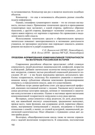 102
та останавливается. Компьютер как раз и является носителем подобных
объектов.
Компьютер – это еще и возможность объединить разные способы
подачи информации.
Однако, специфика гуманитарного знания – это не столько нагляд-
ность, сколько смысл. Применение технических средств в преподавании
гуманитарных наук заставляет, с одной стороны, «работать» образное
мышление, с другой стороны, формирует «клиповое сознание», для ко-
торого важен переход «от картинки к картинке» без проявления и выде-
ления какого-либо смысла.
Использование технических средств в образовательном процессе
значительно повышает заинтересованность и мотивацию деятельности
учащихся, но чрезмерное увлечение ими порождает опасность домини-
рования наглядности в ущерб содержанию.
С.О. Вишневский (НГМУ, Новосибирск),
Ю.В. Печин (НТИ – филиал МГУДТ, Новосибирск)
ПРОБЛЕМА ФОРМИРОВАНИЯ КОММУНИКАТИВНОЙ ТОЛЕРАНТНОСТИ
НА МАТЕРИАЛЕ РОССИЙСКОЙ ИСТОРИИ
Современное российское общество представляет собой сложную
совокупность людей различных национальностей, конфессий, возрастов
и убеждений. Добавим значительное количество инокультурных трудо-
вых мигрантов, ставших частью российской социальной реальности по-
следних 20 лет – и мы будем вынуждены признать актуальность про-
блемы толерантности, поскольку без взаимного уважения и взаимопо-
нимания между субъектами общения невозможно функционирование
социума и, в определенном смысле, даже его существование.
Наиболее остро данная проблема стоит для представителей профес-
сий, имеющих постоянный контакт с людьми. Таковыми могут являться
самые различные категории граждан, начиная от чиновников и заканчи-
вая консультантами в магазинах. Однако в настоящее время воспитание
коммуникативной толерантности затруднено в силу ряда причин.
Во-первых, семья (имеются в виду родители, их дети, родственни-
ки), как важнейший институт социализации, традиционно выполняет,
прежде всего, такие функции, как содержание детей, первичное образо-
вание, выстраивание коммуникаций с людьми, входящими в близкие
отношения с семьёй, а значит, со схожей культурной, национальной, ре-
лигиозной идентичностью. Опыт общения с «чужаками» семья дает де-
тям крайне редко.
Во-вторых, общеобразовательная школа также не вполне справля-
ется с задачей воспитания толерантности. К сожалению, постсоветская
 