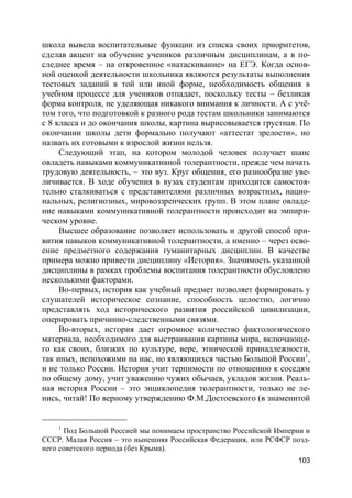 103
школа вывела воспитательные функции из списка своих приоритетов,
сделав акцент на обучение учеников различным дисциплинам, а в по-
следнее время – на откровенное «натаскивание» на ЕГЭ. Когда основ-
ной оценкой деятельности школьника являются результаты выполнения
тестовых заданий в той или иной форме, необходимость общения в
учебном процессе для учеников отпадает, поскольку тесты – безликая
форма контроля, не уделяющая никакого внимания к личности. А с учё-
том того, что подготовкой к разного рода тестам школьники занимаются
с 8 класса и до окончания школы, картина вырисовывается грустная. По
окончании школы дети формально получают «аттестат зрелости», но
назвать их готовыми к взрослой жизни нельзя.
Следующий этап, на котором молодой человек получает шанс
овладеть навыками коммуникативной толерантности, прежде чем начать
трудовую деятельность, – это вуз. Круг общения, его разнообразие уве-
личивается. В ходе обучения в вузах студентам приходится самостоя-
тельно сталкиваться с представителями различных возрастных, нацио-
нальных, религиозных, мировоззренческих групп. В этом плане овладе-
ние навыками коммуникативной толерантности происходит на эмпири-
ческом уровне.
Высшее образование позволяет использовать и другой способ при-
вития навыков коммуникативной толерантности, а именно – через осво-
ение предметного содержания гуманитарных дисциплин. В качестве
примера можно привести дисциплину «История». Значимость указанной
дисциплины в рамках проблемы воспитания толерантности обусловлено
несколькими факторами.
Во-первых, история как учебный предмет позволяет формировать у
слушателей историческое сознание, способность целостно, логично
представлять ход исторического развития российской цивилизации,
оперировать причинно-следственными связями.
Во-вторых, история дает огромное количество фактологического
материала, необходимого для выстраивания картины мира, включающе-
го как своих, близких по культуре, вере, этнической принадлежности,
так иных, непохожими на нас, но являющихся частью Большой России1
,
и не только России. История учит терпимости по отношению к соседям
по общему дому, учит уважению чужих обычаев, укладов жизни. Реаль-
ная история России – это энциклопедия толерантности, только не ле-
нись, читай! По верному утверждению Ф.М.Достоевского (в знаменитой
1
Под Большой Россией мы понимаем пространство Российской Империи и
СССР. Малая Россия – это нынешняя Российская Федерация, или РСФСР позд-
него советского периода (без Крыма).
 