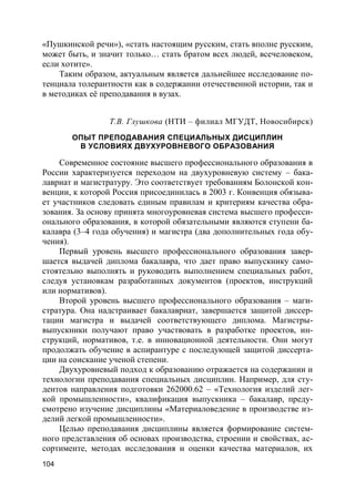 104
«Пушкинской речи»), «стать настоящим русским, стать вполне русским,
может быть, и значит только… стать братом всех людей, всечеловеком,
если хотите».
Таким образом, актуальным является дальнейшее исследование по-
тенциала толерантности как в содержании отечественной истории, так и
в методиках её преподавания в вузах.
Т.В. Глушкова (НТИ – филиал МГУДТ, Новосибирск)
ОПЫТ ПРЕПОДАВАНИЯ СПЕЦИАЛЬНЫХ ДИСЦИПЛИН
В УСЛОВИЯХ ДВУХУРОВНЕВОГО ОБРАЗОВАНИЯ
Современное состояние высшего профессионального образования в
России характеризуется переходом на двухуровневую систему – бака-
лавриат и магистратуру. Это соответствует требованиям Болонской кон-
венции, к которой Россия присоединилась в 2003 г. Конвенция обязыва-
ет участников следовать единым правилам и критериям качества обра-
зования. За основу принята многоуровневая система высшего професси-
онального образования, в которой обязательными являются ступени ба-
калавра (3–4 года обучения) и магистра (два дополнительных года обу-
чения).
Первый уровень высшего профессионального образования завер-
шается выдачей диплома бакалавра, что дает право выпускнику само-
стоятельно выполнять и руководить выполнением специальных работ,
следуя установкам разработанных документов (проектов, инструкций
или нормативов).
Второй уровень высшего профессионального образования – маги-
стратура. Она надстраивает бакалавриат, завершается защитой диссер-
тации магистра и выдачей соответствующего диплома. Магистры-
выпускники получают право участвовать в разработке проектов, ин-
струкций, нормативов, т.е. в инновационной деятельности. Они могут
продолжать обучение в аспирантуре с последующей защитой диссерта-
ции на соискание ученой степени.
Двухуровневый подход к образованию отражается на содержании и
технологии преподавания специальных дисциплин. Например, для сту-
дентов направления подготовки 262000.62 – «Технология изделий лег-
кой промышленности», квалификация выпускника – бакалавр, преду-
смотрено изучение дисциплины «Материаловедение в производстве из-
делий легкой промышленности».
Целью преподавания дисциплины является формирование систем-
ного представления об основах производства, строении и свойствах, ас-
сортименте, методах исследования и оценки качества материалов, их
 