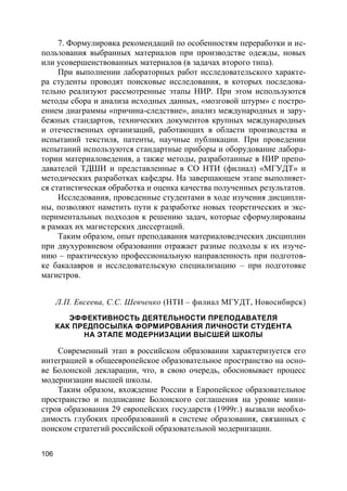 106
7. Формулировка рекомендаций по особенностям переработки и ис-
пользования выбранных материалов при производстве одежды, новых
или усовершенствованных материалов (в задачах второго типа).
При выполнении лабораторных работ исследовательского характе-
ра студенты проводят поисковые исследования, в которых последова-
тельно реализуют рассмотренные этапы НИР. При этом используются
методы сбора и анализа исходных данных, «мозговой штурм» с постро-
ением диаграммы «причина-следствие», анализ международных и зару-
бежных стандартов, технических документов крупных международных
и отечественных организаций, работающих в области производства и
испытаний текстиля, патенты, научные публикации. При проведении
испытаний используются стандартные приборы и оборудование лабора-
тории материаловедения, а также методы, разработанные в НИР препо-
давателей ТДШИ и представленные в СО НТИ (филиал) «МГУДТ» и
методических разработках кафедры. На завершающем этапе выполняет-
ся статистическая обработка и оценка качества полученных результатов.
Исследования, проведенные студентами в ходе изучения дисципли-
ны, позволяют наметить пути к разработке новых теоретических и экс-
периментальных подходов к решению задач, которые сформулированы
в рамках их магистерских диссертаций.
Таким образом, опыт преподавания материаловедческих дисциплин
при двухуровневом образовании отражает разные подходы к их изуче-
нию – практическую профессиональную направленность при подготов-
ке бакалавров и исследовательскую специализацию – при подготовке
магистров.
Л.П. Евсеева, С.С. Шевченко (НТИ – филиал МГУДТ, Новосибирск)
ЭФФЕКТИВНОСТЬ ДЕЯТЕЛЬНОСТИ ПРЕПОДАВАТЕЛЯ
КАК ПРЕДПОСЫЛКА ФОРМИРОВАНИЯ ЛИЧНОСТИ СТУДЕНТА
НА ЭТАПЕ МОДЕРНИЗАЦИИ ВЫСШЕЙ ШКОЛЫ
Современный этап в российском образовании характеризуется его
интеграцией в общеевропейское образовательное пространство на осно-
ве Болонской декларации, что, в свою очередь, обосновывает процесс
модернизации высшей школы.
Таким образом, вхождение России в Европейское образовательное
пространство и подписание Болонского соглашения на уровне мини-
стров образования 29 европейских государств (1999г.) вызвали необхо-
димость глубоких преобразований в системе образования, связанных с
поиском стратегий российской образовательной модернизации.
 