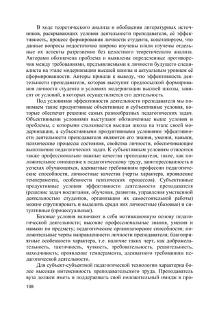 108
В ходе теоретического анализа и обобщения литературных источ-
ников, раскрывающих условия деятельности преподавателя, её эффек-
тивность, процесс формирования личности студента, констатируем, что
данные вопросы недостаточно широко изучены и/или изучены отдель-
ные их аспекты разрозненно без целостного теоретического анализа.
Авторами обозначена проблема и выявлены определенные противоре-
чия между требованиями, предъявляемыми к личности будущего специ-
алиста на этапе модернизации высшей школы и актуальным уровнем её
сформированности. Авторы пришли к выводу, что эффективность дея-
тельности преподавателя, которая выступит предпосылкой формирова-
ния личности студента в условиях модернизации высшей школы, зави-
сит от условий, в которых осуществляется его деятельность.
Под условиями эффективности деятельности преподавателя мы по-
нимаем такие продуктивные объективные и субъективные условия, ко-
торые обеспечат решение самых разнообразных педагогических задач.
Объективными условиями выступают обозначенные выше условия и
проблемы, с которыми сталкивается высшая школа на этапе своей мо-
дернизации, а субъективными продуктивными условиями эффективно-
сти деятельности преподавателя являются его знания, умения, навыки,
психические процессы состояния, свойства личности, обеспечивающие
выполнение педагогических задач. К субъективным условиям относятся
также профессионально важные качества преподавателя, такие, как по-
ложительное отношение к педагогическому труду, заинтересованность в
успехах обучающихся, адекватные требованиям профессии педагогиче-
ские способности, личностные качества (черты характера, проявление
темперамента, особенности психических процессов). Субъективные
продуктивные условия эффективности деятельности преподавателя
(решение задач воспитания, обучения, развития, управления умственной
деятельностью студентов, организации их самостоятельной работы)
можно сгруппировать и выделить среди них личностные (базовые) и си-
туативные (процессуальные).
Базовые условия включают в себя мотивационную основу педаго-
гической деятельности; высокие профессиональные знания, умения и
навыки по предмету; педагогические организаторские способности; по-
ложительные черты направленности личности преподавателя; благопри-
ятные особенности характера, т.е. наличие таких черт, как доброжела-
тельность, тактичность, чуткость, требовательность, решительность,
находчивость; проявление темперамента, адекватного требованиям пе-
дагогической деятельности.
Для субъект-субъектной педагогической технологии характерна бо-
лее высокая интенсивность преподавательского труда. Преподаватель
вуза должен иметь и поддерживать свой положительный имидж в про-
 