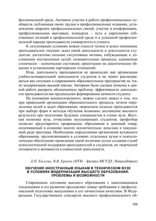 109
фессиональной среде. Активное участие в работе профессиональных со-
обществ, публикация своих трудов в профессиональных изданиях, уста-
новление широких профессиональных связей, участие в конференциях,
профессиональных выставках, конкурсах  путь к укреплению соб-
ственных позиций в профессиональной среде и к успешной профессио-
нальной карьере преподавателя университета и ученого.
К ситуативным условиям можно отнести четкое и ясное понимание
преподавателем текущих задач своей деятельности и деятельности сту-
дентов; достаточно сильные ситуативные мотивы, побуждающие к до-
стижению поставленных целей; познавательные процессы; адекватные
стенически – психические состояния; ориентацию на диалогическое об-
щение и установление партнерских отношений.
Итак, деятельность преподавателя не происходит вне организации
учебно-познавательной деятельности студентов и не может рассматри-
ваться вне ситуации в современном образовательном пространстве на эта-
пе модернизации высшей школы. Авторами была сделана попытка в дан-
ной работе раскрыть обозначенную проблему эффективности деятельно-
сти преподавателя как предпосылки формирования личности студента.
На основании вышеизложенного, можно сделать вывод о том, что
при правильной организации образовательного процесса, четком опре-
делении целей и задач образования, творческом подходе преподавателя
при выборе форм и методов обучения возможно достижение высокого
результата при подготовке будущих специалистов в стенах вуза. Жест-
кая политика вуза, отчисление неуспевающих студентов, профотбор
позволят предотвратить превращение образования в дешевый товар,
оплачиваемый в сознании многих исключительно деньгами и покупае-
мый ради престижа. Необходима определенная организация вузовского
образования, преломляющаяся в условиях отдельных вузов и психоло-
гическое обеспечение проведения такой политики путем создания служб
психологической поддержки преподавателей и студентов, их творческой
готовности и активности в совместной деятельности.
Л.П. Евсеева, В.В. Ерохин (НТИ – филиал МГУДТ, Новосибирск)
ОБУЧЕНИЕ ИНОСТРАННЫМ ЯЗЫКАМ В ТЕХНИЧЕСКОМ ВУЗЕ
В УСЛОВИЯХ МОДЕРНИЗАЦИИ ВЫСШЕГО ОБРАЗОВАНИЯ:
ПРОБЛЕМЫ И ВОЗМОЖНОСТИ
Современное состояние высшего образования с наметившимися
тенденциями в его развитии предъявляет новые требования к професси-
ональной подготовке выпускника и его личностным качествам. В Феде-
ральных Государственных стандартах высшего профессионального об-
 