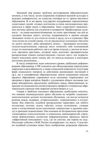 11
Западный мир решает проблему регулирования образовательных
потоков, в том числе, путем сохранения островков высокой культуры в
ведущих университетах, по существу изолируя их от треков массового
образования. В то же время, государство поддерживает перспективных
талантливых людей, готовых постепенно и очень последовательно про-
двигаться в сфере науки и образования. Здесь существуют националь-
ные системы грантов для студентов и аспирантов. Профессорская долж-
ность – не самая высокооплачиваемая, но очень престижная; «на ней не
сделаешь быстрых денег», поэтому задерживаются в данном секторе
экономики только те, кто готов не только к труду, но и к служению. При
этом оплата их усилий такова, что не предполагает усиленную «беготню
по десяти местам», дабы прокормить семью, – трудящиеся исследова-
тельско-педагогических структур могут позволить себе полноценный
отдых по окончании рабочего дня и во время отпуска; а диплом не явля-
ется «ярлыком престижа», который лишь дополняет предварительное
распределение кланом соответствующих «теплых мест» для подраста-
ющего поколения своих членов, как это некогда водилось в некоторых
восточных республиках…
К числу конкретных задач локального уровня, требующих реформи-
рования образования, в РФ относятся как общесоциумные (преодоление
коррупции и расхлябанности, а также социальной инертности; отсутствия
форм социального контроля за действиями руководящих инстанций и
др.), так и специфически образовательные задачи (повышение качества
среднего образования, утраченного из-за системных «перетасовок» его
программ и форм контроля; борьба с ухудшением общего состояния здо-
ровья абитуриентов; преодоление дисбаланса между общественными за-
просами на специалистов соответствующего профиля и готовностью обра-
зовательных структур этим запросам соответствовать и т.д.).
Говоря о проблеме массового образования, необходимо отметить,
что никакие индивидуальные треки обучения не истребят социально-
психологическое деление коллективов обучаемых, где всегда останется
разница между лидерами, «старательными», «середнячками» и отстаю-
щими. Как известно, подобное распределение характерно для любого
коллектива; поэтому задача «обучать только отличников», стоящая
ныне в отечественных вузах (постепенно «переползая» в среднюю шко-
лу) в принципе невыполнима. Она основана на безграмотном прочтении
элементарных психологических и социальных закономерностей; стрем-
лении формализовать полностью неформализуемые процессы; ввести
«эффективный менеджмент» туда, где он уместен, как корова на льду.
Последние события в ВАК России подтверждают эту мысль. Следстви-
ем подобной установки может быть необратимая деградация образова-
 