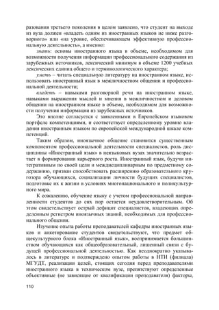 110
разования третьего поколения в целом заявлено, что студент на выходе
из вуза должен «владеть одним из иностранных языков не ниже разго-
ворного» или «на уровне, обеспечивающем эффективную профессио-
нальную деятельность», а именно:
знать: основы иностранного языка в объеме, необходимом для
возможности получения информации профессионального содержания из
зарубежных источников, лексический минимум в объеме 1200 учебных
лексических единиц общего и терминологического характера;
уметь – читать специальную литературу на иностранном языке, ис-
пользовать иностранный язык в межличностном общении и профессио-
нальной деятельности;
владеть – навыками разговорной речи на иностранном языке,
навыками выражения мыслей и мнения в межличностном и деловом
общении на иностранном языке в объеме, необходимом для возможно-
сти получения информации из зарубежных источников.
Это вполне согласуется с заявленными в Европейском языковом
портфеле компетенциями, и соответствует определенному уровню вла-
дения иностранным языком по европейской международной шкале ком-
петенций.
Таким образом, иноязычное общение становится существенным
компонентом профессиональной деятельности специалистов, роль дис-
циплины «Иностранный язык» в неязыковых вузах значительно возрас-
тает в формировании карьерного роста. Иностранный язык, будучи ин-
тегративным по своей цели и междисциплинарным по предметному со-
держанию, призван способствовать расширению образовательного кру-
гозора обучающихся, социализации личности будущих специалистов,
подготовке их к жизни в условиях многонационального и поликультур-
ного мира.
К сожалению, обучение языку с учетом профессиональной направ-
ленности студентов до сих пор остается неудовлетворительным. Об
этом свидетельствует острый дефицит специалистов, владеющих опре-
деленным регистром иноязычных знаний, необходимых для профессио-
нального общения.
Изучение опыта работы преподавателей кафедры иностранных язы-
ков и анкетирование студентов свидетельствуют, что предмет об-
щекультурного блока «Иностранный язык», воспринимается большин-
ством обучающихся как общеобразовательный, лишенный связи с бу-
дущей профессиональной деятельностью. Как неоднократно указыва-
лось в литературе и подтверждено опытом работы в НТИ (филиала)
МГУДТ, реализации целей, стоящих сегодня перед преподавателями
иностранного языка в техническом вузе, препятствуют определенные
объективные (не зависящие от квалификации преподавателя) факторы,
 